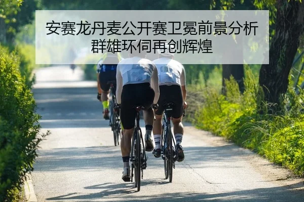 安赛龙丹麦公开赛卫冕前景分析 群雄环伺再创辉煌
