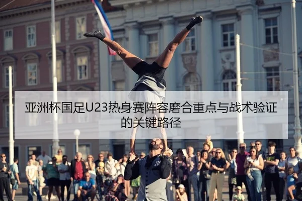 亚洲杯国足U23热身赛阵容磨合重点与战术验证的关键路径