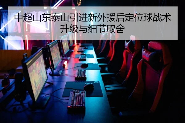 中超山东泰山引进新外援后定位球战术升级与细节取舍